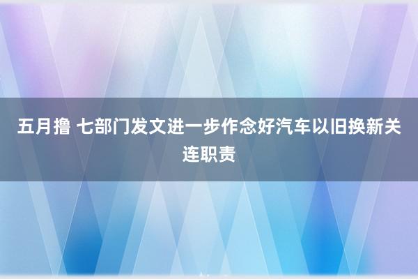 五月撸 七部门发文进一步作念好汽车以旧换新关连职责