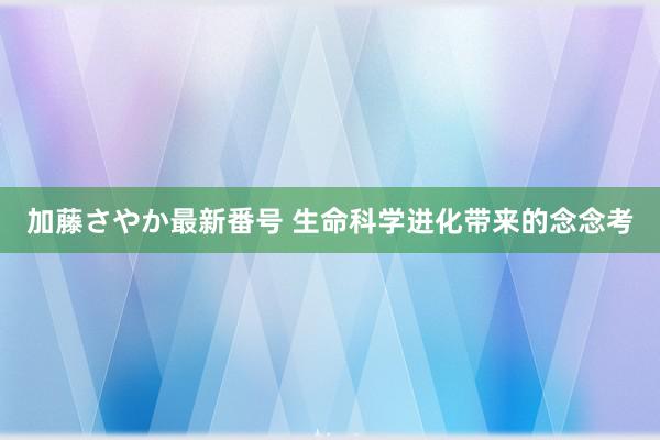 加藤さやか最新番号 生命科学进化带来的念念考