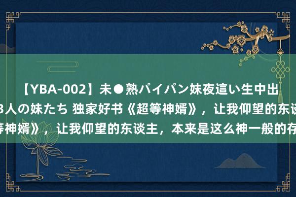 【YBA-002】未●熟パイパン妹夜這い生中出しレイプ 兄に犯された3人の妹たち 独家好书《超等神婿》，让我仰望的东谈主，本来是这么神一般的存在！