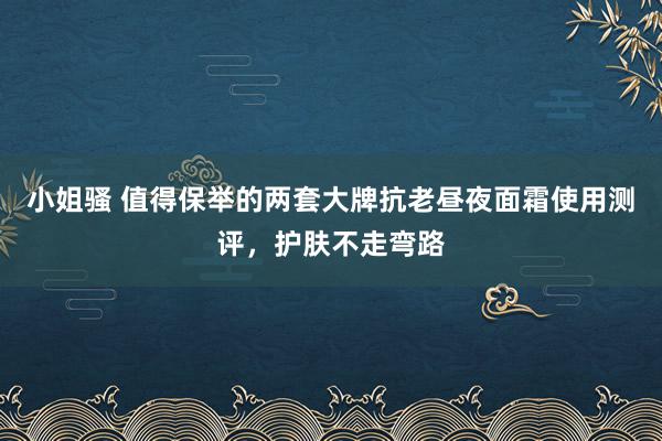 小姐骚 值得保举的两套大牌抗老昼夜面霜使用测评，护肤不走弯路