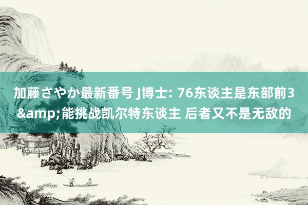 加藤さやか最新番号 J博士: 76东谈主是东部前3&能挑战凯尔特东谈主 后者又不是无敌的