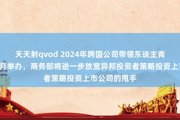 天天射qvod 2024年跨国公司带领东谈主青岛峰会将于8月举办，商务部将进一步放宽异邦投资者策略投资上市公司的甩手