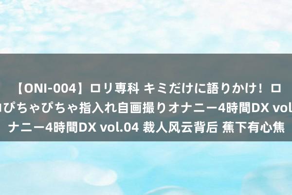 【ONI-004】ロリ専科 キミだけに語りかけ！ロリっ娘20人！オマ●コぴちゃぴちゃ指入れ自画撮りオナニー4時間DX vol.04 裁人风云背后 蕉下有心焦