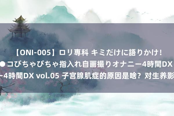 【ONI-005】ロリ専科 キミだけに語りかけ！ロリ校生21人！オマ●コぴちゃぴちゃ指入れ自画撮りオナニー4時間DX vol.05 子宫腺肌症的原因是啥？对生养影响有哪些？