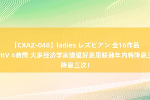 【CXAZ-048】ladies レズビアン 全16作品 PartIV 4時間 大多经济学家瞻望好意思联储年内将降息三次！