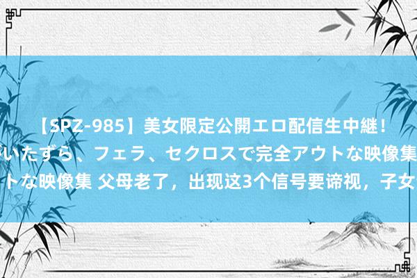 【SPZ-985】美女限定公開エロ配信生中継！素人娘、カップルたちがいたずら、フェラ、セクロスで完全アウトな映像集 父母老了，出现这3个信号要谛视，子女谨记多加伴随