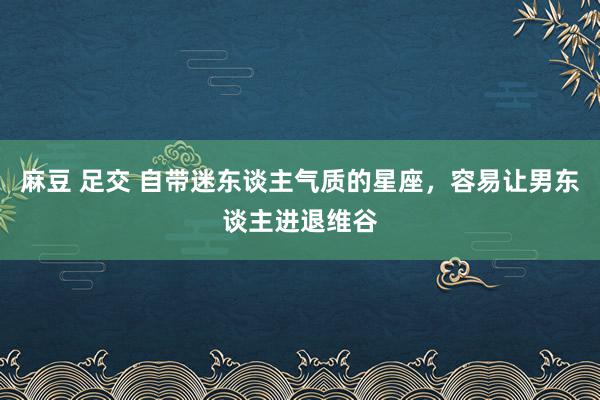 麻豆 足交 自带迷东谈主气质的星座，容易让男东谈主进退维谷