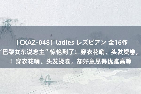 【CXAZ-048】ladies レズビアン 全16作品 PartIV 4時間 被“巴黎女东说念主”惊艳到了！穿衣花哨、头发烫卷，却好意思得优雅高等