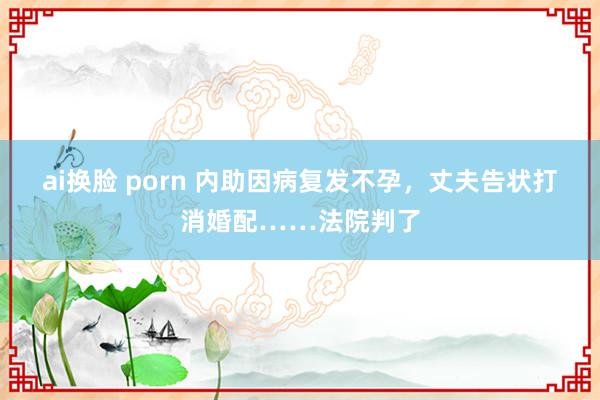 ai换脸 porn 内助因病复发不孕，丈夫告状打消婚配……法院判了