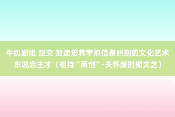 牛奶姐姐 足交 加速培养掌抓信息时刻的文化艺术东说念主才（相持“两创”·关怀新时期文艺）