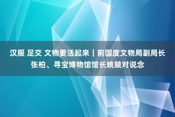 汉服 足交 文物要活起来｜前国度文物局副局长张柏、寻宝博物馆馆长姚競对说念