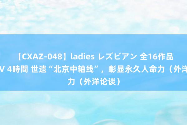 【CXAZ-048】ladies レズビアン 全16作品 PartIV 4時間 世遗“北京中轴线”，彰显永久人命力（外洋论谈）