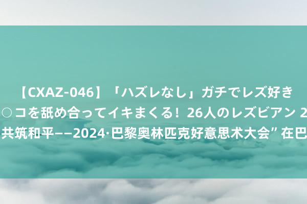 【CXAZ-046】「ハズレなし」ガチでレズ好きなお姉さんたちがオマ○コを舐め合ってイキまくる！26人のレズビアン 2 4時間 “共筑和平——2024·巴黎奥林匹克好意思术大会”在巴黎塞纳国度音乐中心盛妆启幕