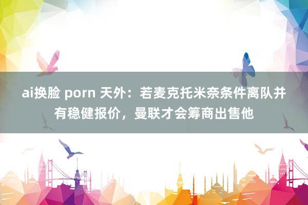 ai换脸 porn 天外：若麦克托米奈条件离队并有稳健报价，曼联才会筹商出售他