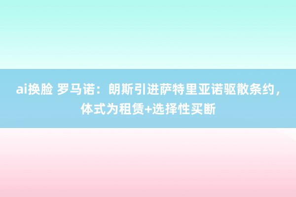 ai换脸 罗马诺：朗斯引进萨特里亚诺驱散条约，体式为租赁+选择性买断