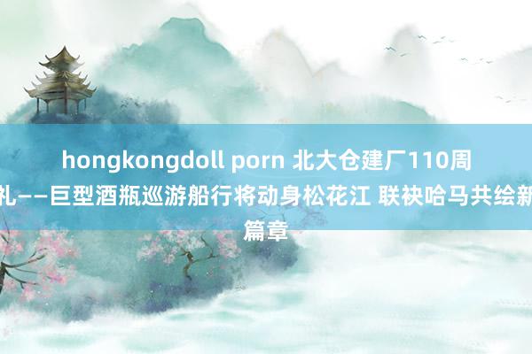 hongkongdoll porn 北大仓建厂110周年典礼——巨型酒瓶巡游船行将动身松花江 联袂哈马共绘新篇章