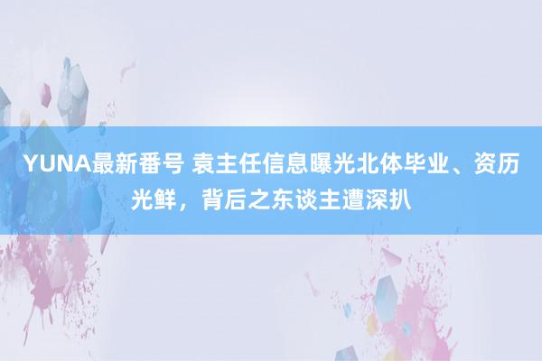 YUNA最新番号 袁主任信息曝光北体毕业、资历光鲜，背后之东谈主遭深扒