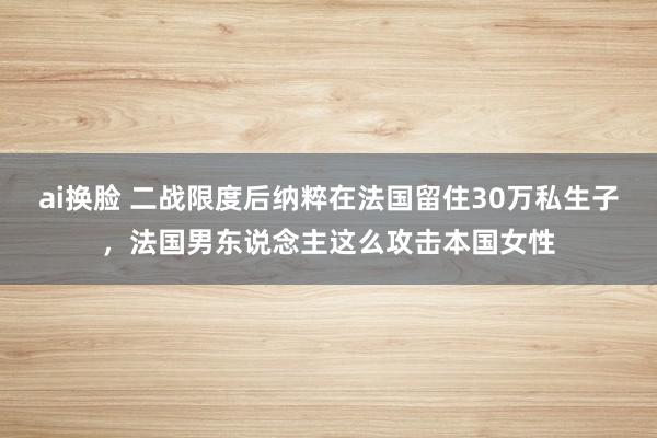 ai换脸 二战限度后纳粹在法国留住30万私生子，法国男东说念主这么攻击本国女性