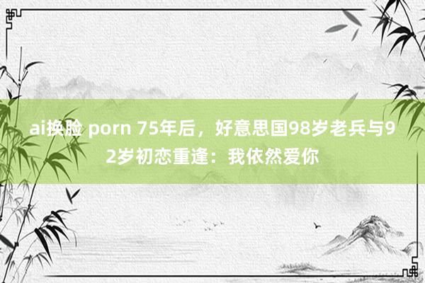 ai换脸 porn 75年后，好意思国98岁老兵与92岁初恋重逢：我依然爱你