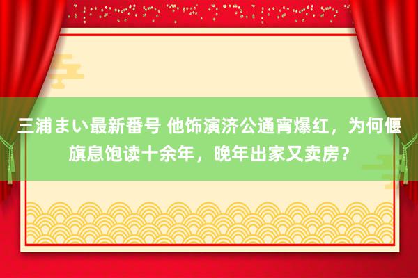 三浦まい最新番号 他饰演济公通宵爆红，为何偃旗息饱读十余年，晚年出家又卖房？