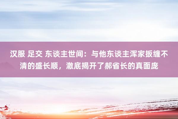 汉服 足交 东谈主世间：与他东谈主浑家扳缠不清的盛长顺，澈底揭开了郝省长的真面庞