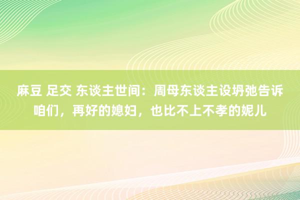 麻豆 足交 东谈主世间：周母东谈主设坍弛告诉咱们，再好的媳妇，也比不上不孝的妮儿