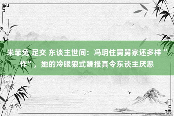 米菲兔 足交 东谈主世间：冯玥住舅舅家还多样“作”，她的冷眼狼式酬报真令东谈主厌恶