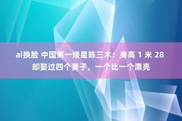 ai换脸 中国第一矮星陈三木：身高 1 米 28 却娶过四个妻子，一个比一个漂亮