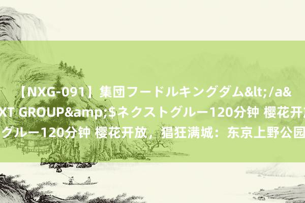 【NXG-091】集団フードルキングダム</a>2010-04-20NEXT GROUP&$ネクストグルー120分钟 樱花开放，猖狂满城：东京上野公园的春日盛宴