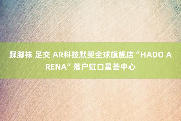 踩脚袜 足交 AR科技默契全球旗舰店“HADO ARENA”落户虹口星荟中心