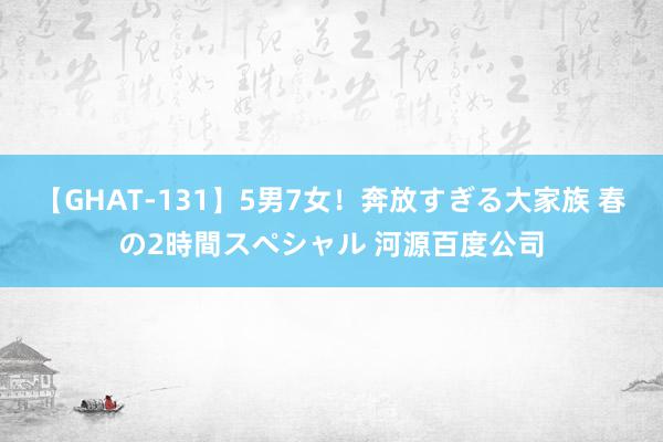 【GHAT-131】5男7女！奔放すぎる大家族 春の2時間スペシャル 河源百度公司