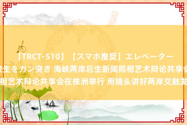 【TRCT-510】【スマホ推奨】エレベーターに挟まれたデカ尻女子校生をガン突き 海峡两岸后生新闻照相艺术辩论共享会在株洲举行 用镜头讲好两岸交融发展的故事