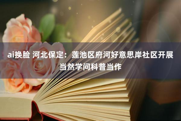 ai换脸 河北保定：莲池区府河好意思岸社区开展当然学问科普当作