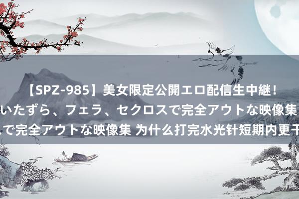 【SPZ-985】美女限定公開エロ配信生中継！素人娘、カップルたちがいたずら、フェラ、セクロスで完全アウトな映像集 为什么打完水光针短期内更干？