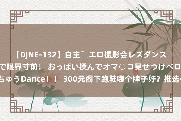 【DJNE-132】自主・エロ撮影会レズダンス 透け透けベビードールで限界寸前！ おっぱい揉んでオマ○コ見せつけベロちゅうDance！！ 300元阁下跑鞋哪个牌子好？推选4款高性价比跑鞋任你选