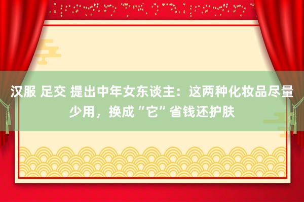 汉服 足交 提出中年女东谈主：这两种化妆品尽量少用，换成“它”省钱还护肤