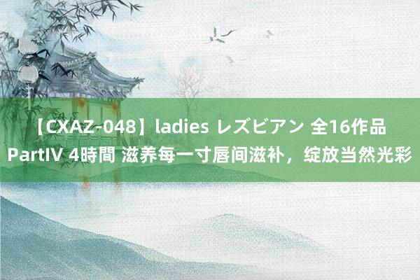 【CXAZ-048】ladies レズビアン 全16作品 PartIV 4時間 滋养每一寸唇间滋补，绽放当然光彩