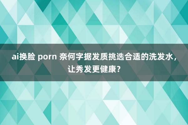 ai换脸 porn 奈何字据发质挑选合适的洗发水，让秀发更健康？