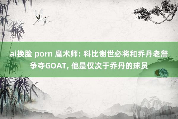 ai换脸 porn 魔术师: 科比谢世必将和乔丹老詹争夺GOAT, 他是仅次于乔丹的球员