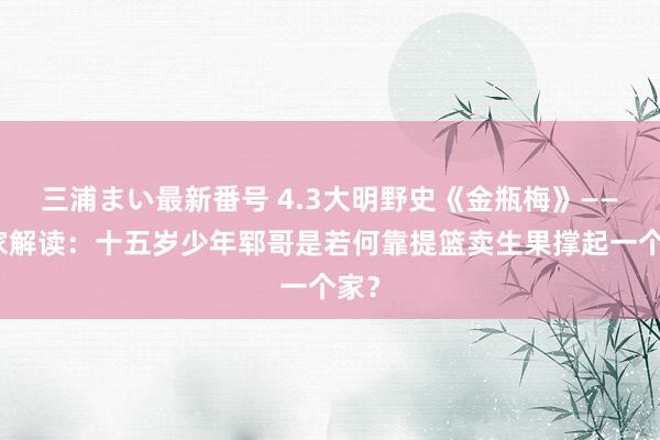 三浦まい最新番号 4.3大明野史《金瓶梅》——独家解读：十五岁少年郓哥是若何靠提篮卖生果撑起一个家？