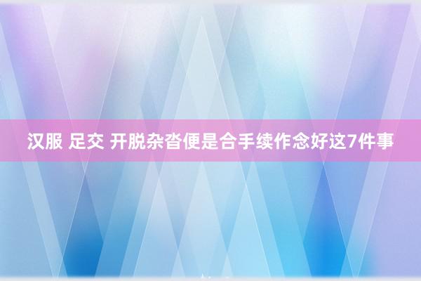 汉服 足交 开脱杂沓便是合手续作念好这7件事