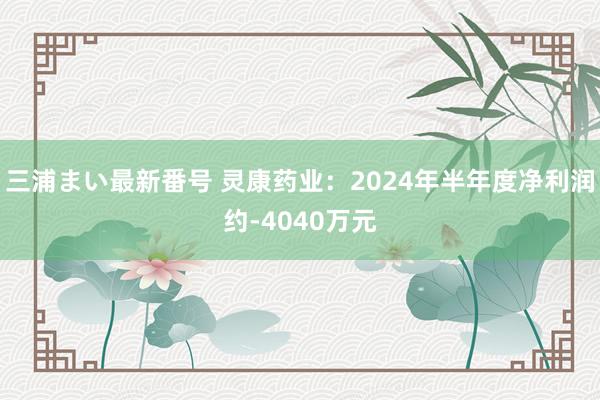 三浦まい最新番号 灵康药业：2024年半年度净利润约-4040万元