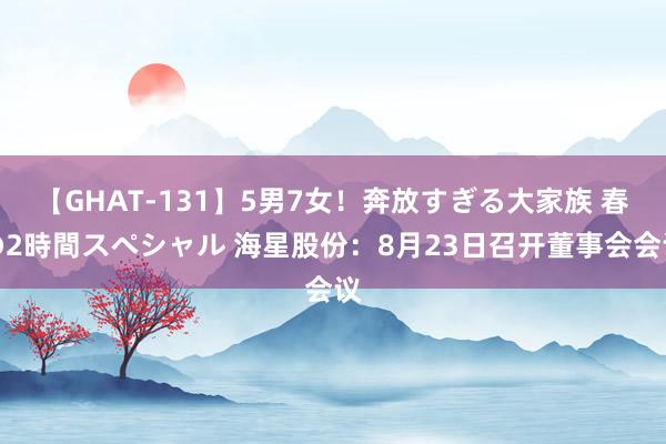 【GHAT-131】5男7女！奔放すぎる大家族 春の2時間スペシャル 海星股份：8月23日召开董事会会议