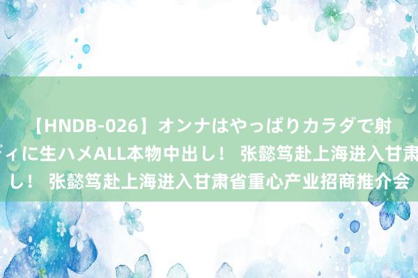 【HNDB-026】オンナはやっぱりカラダで射精する 厳選美巨乳ボディに生ハメALL本物中出し！ 张懿笃赴上海进入甘肃省重心产业招商推介会