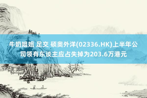 牛奶姐姐 足交 硕奥外洋(02336.HK)上半年公司领有东谈主应占失掉为203.6万港元