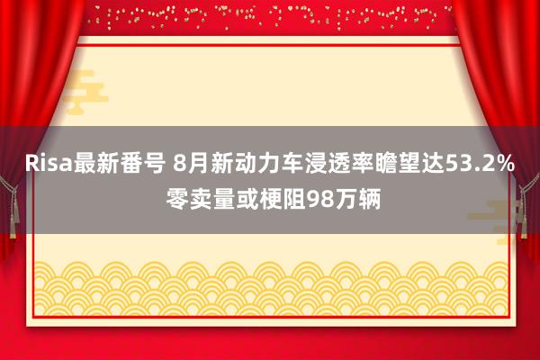 Risa最新番号 8月新动力车浸透率瞻望达53.2% 零卖量或梗阻98万辆