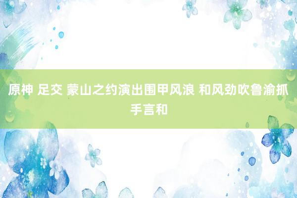 原神 足交 蒙山之约演出围甲风浪 和风劲吹鲁渝抓手言和