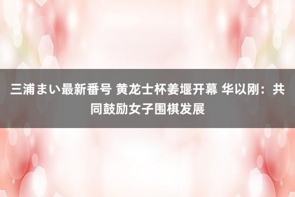 三浦まい最新番号 黄龙士杯姜堰开幕 华以刚：共同鼓励女子围棋发展