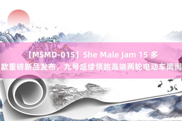 【MSMD-015】She Male Jam 15 多款重磅新品发布，九号延续领跑高端两轮电动车阛阓