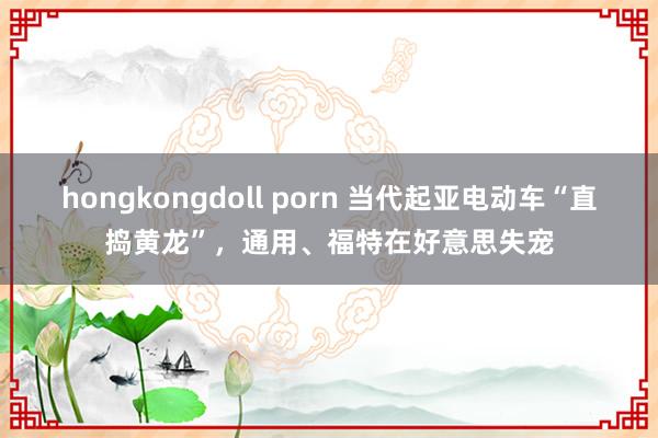 hongkongdoll porn 当代起亚电动车“直捣黄龙”，通用、福特在好意思失宠